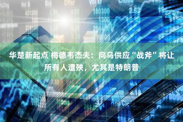 华楚新起点 梅德韦杰夫：向乌供应“战斧”将让所有人遭殃，尤其是特朗普