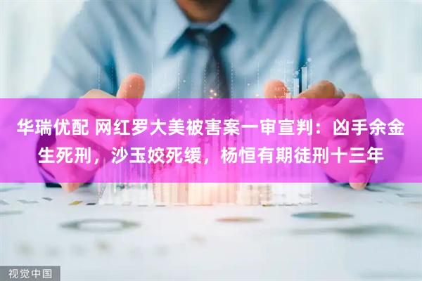 华瑞优配 网红罗大美被害案一审宣判：凶手余金生死刑，沙玉姣死缓，杨恒有期徒刑十三年