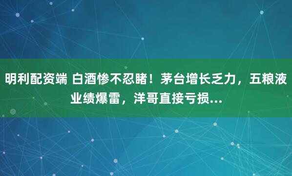 明利配资端 白酒惨不忍睹！茅台增长乏力，五粮液业绩爆雷，洋哥直接亏损...