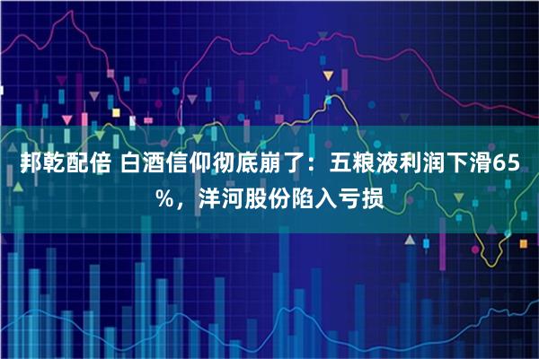 邦乾配倍 白酒信仰彻底崩了：五粮液利润下滑65%，洋河股份陷入亏损