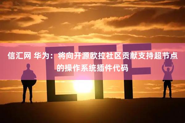 信汇网 华为：将向开源欧拉社区贡献支持超节点的操作系统插件代码