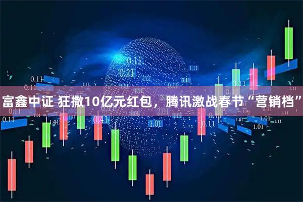 富鑫中证 狂撒10亿元红包，腾讯激战春节“营销档”