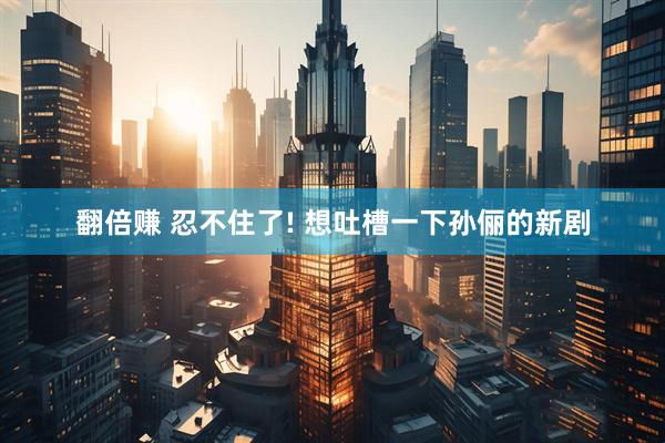 翻倍赚 忍不住了! 想吐槽一下孙俪的新剧