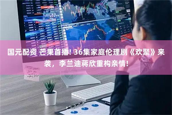 国元配资 芒果首播! 36集家庭伦理剧《欢聚》来袭，李兰迪蒋欣重构亲情!