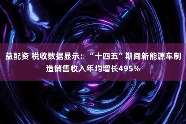 益配资 税收数据显示：“十四五”期间新能源车制造销售收入年均增长495%