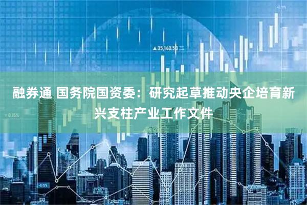 融券通 国务院国资委：研究起草推动央企培育新兴支柱产业工作文件