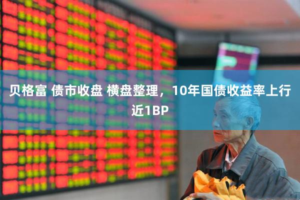 贝格富 债市收盘 横盘整理，10年国债收益率上行近1BP