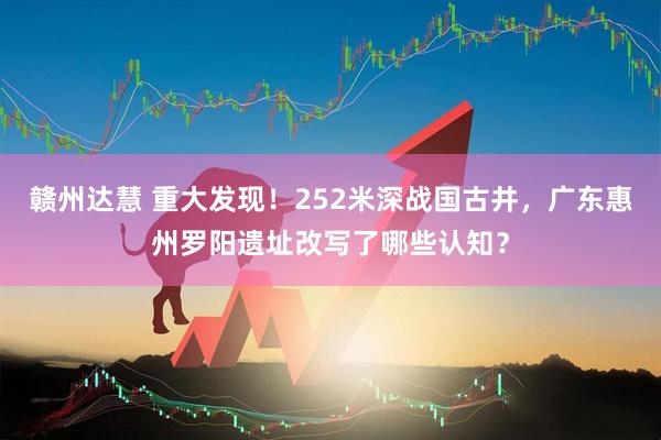 赣州达慧 重大发现！252米深战国古井，广东惠州罗阳遗址改写了哪些认知？