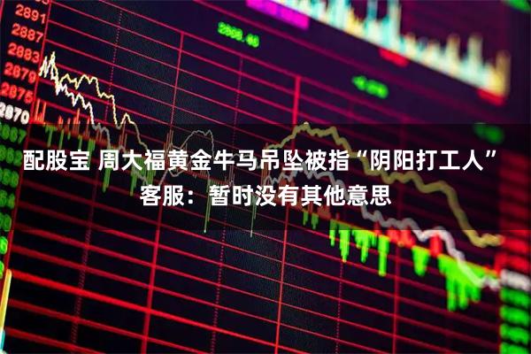 配股宝 周大福黄金牛马吊坠被指“阴阳打工人” 客服：暂时没有其他意思