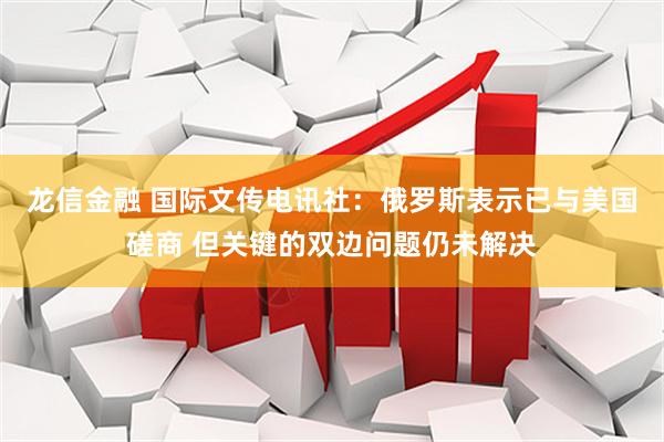 龙信金融 国际文传电讯社：俄罗斯表示已与美国磋商 但关键的双边问题仍未解决
