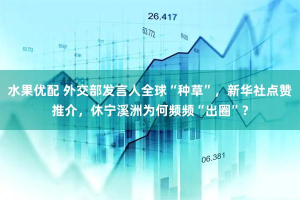 水果优配 外交部发言人全球“种草”，新华社点赞推介，休宁溪洲为何频频“出圈”？