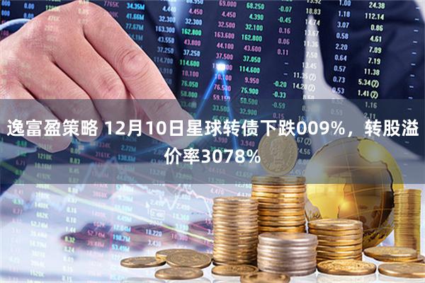 逸富盈策略 12月10日星球转债下跌009%，转股溢价率3078%