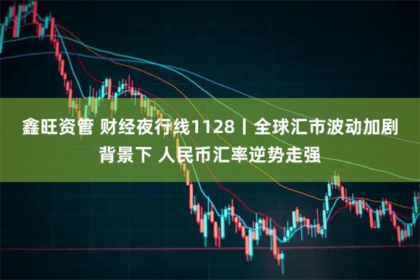 鑫旺资管 财经夜行线1128丨全球汇市波动加剧背景下 人民币汇率逆势走强
