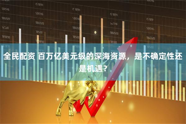 全民配资 百万亿美元级的深海资源，是不确定性还是机遇？