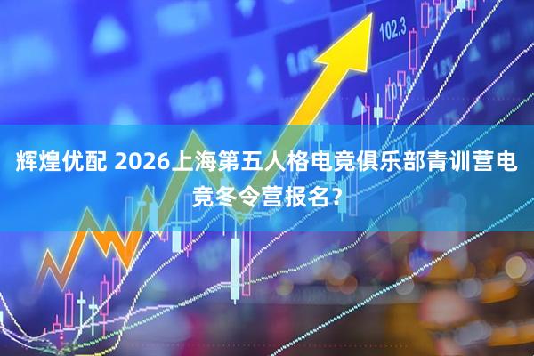 辉煌优配 2026上海第五人格电竞俱乐部青训营电竞冬令营报名？
