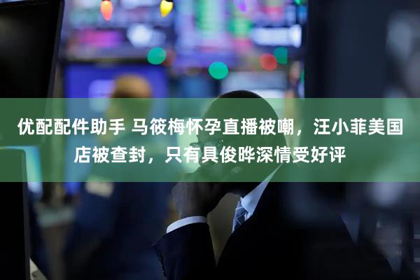 优配配件助手 马筱梅怀孕直播被嘲，汪小菲美国店被查封，只有具俊晔深情受好评