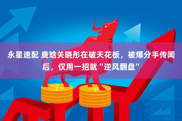 永星速配 鹿晗关晓彤在破天花板，被爆分手传闻后，仅用一招就“逆风翻盘”