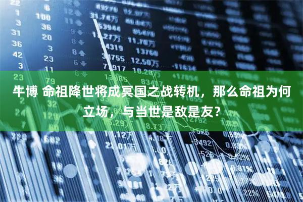 牛博 命祖降世将成冥国之战转机，那么命祖为何立场，与当世是敌是友？