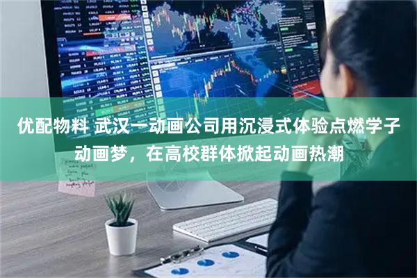 优配物料 武汉一动画公司用沉浸式体验点燃学子动画梦，在高校群体掀起动画热潮