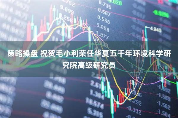 策略操盘 祝贺毛小利荣任华夏五千年环境科学研究院高级研究员