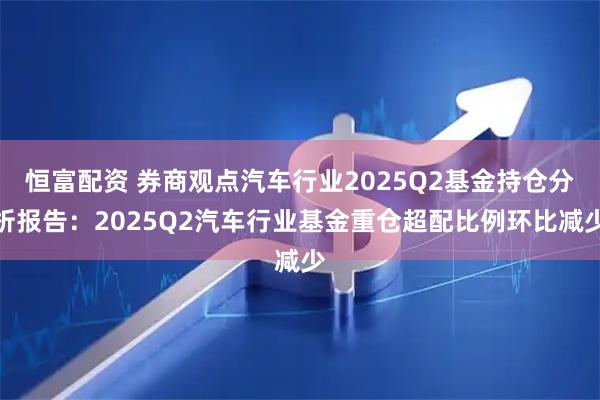 恒富配资 券商观点汽车行业2025Q2基金持仓分析报告：2025Q2汽车行业基金重仓超配比例环比减少