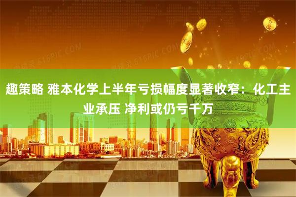 趣策略 雅本化学上半年亏损幅度显著收窄：化工主业承压 净利或仍亏千万