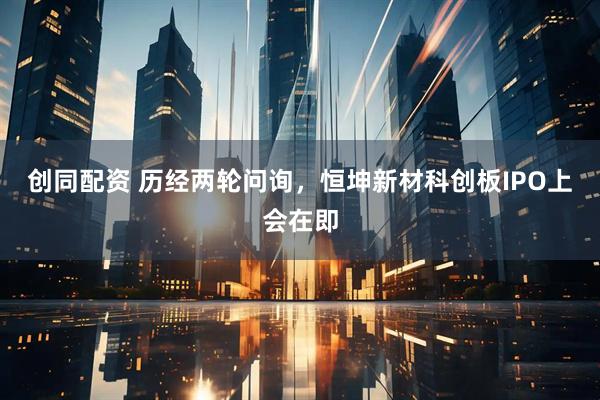 创同配资 历经两轮问询，恒坤新材科创板IPO上会在即